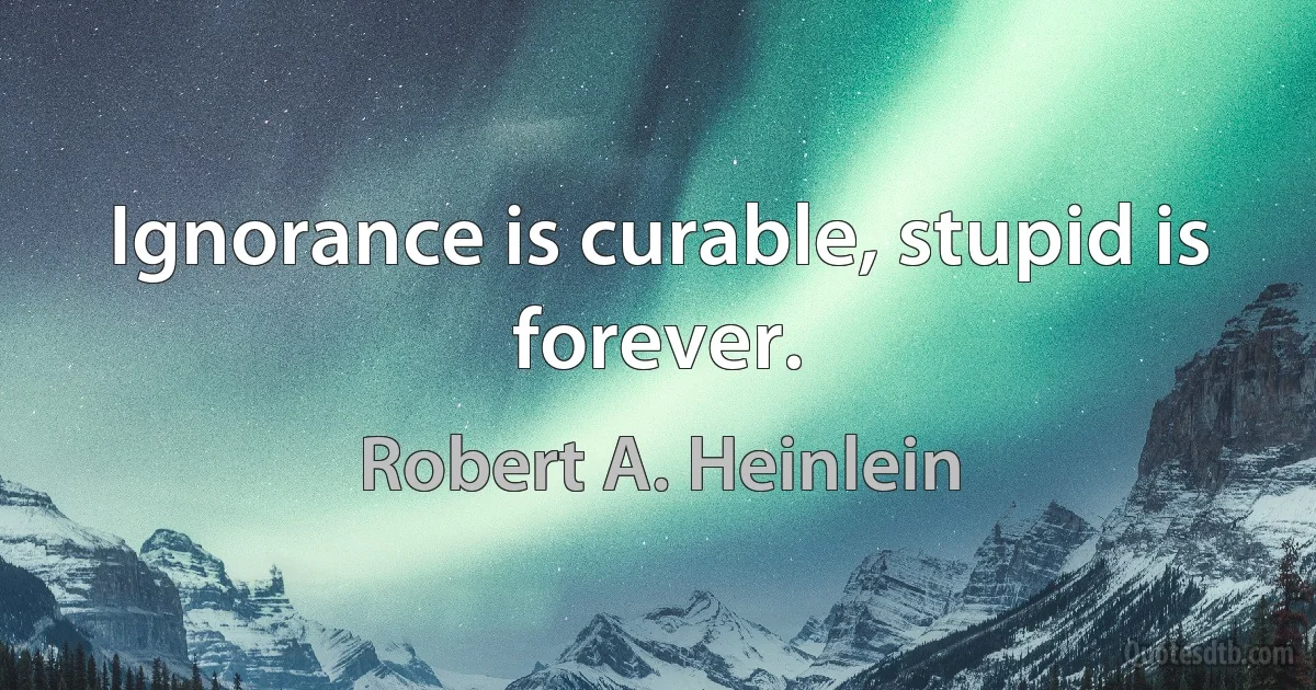 Ignorance is curable, stupid is forever. (Robert A. Heinlein)