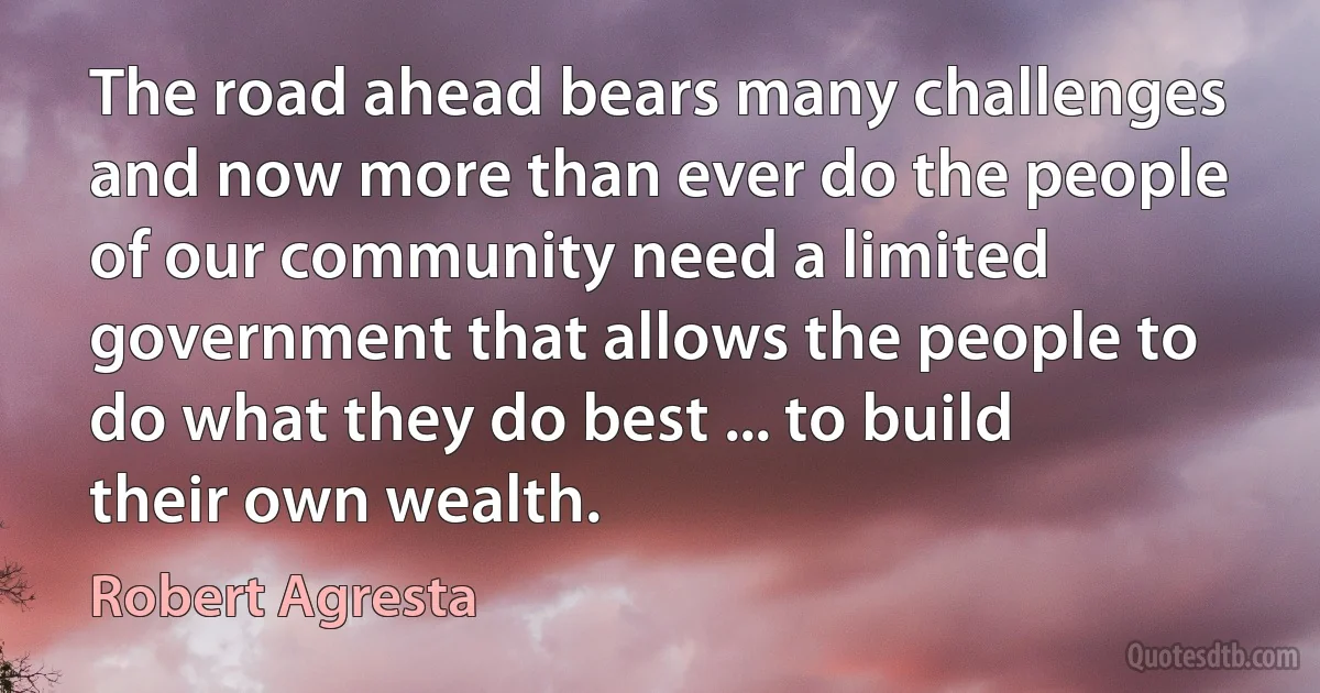 The road ahead bears many challenges and now more than ever do the people of our community need a limited government that allows the people to do what they do best ... to build their own wealth. (Robert Agresta)