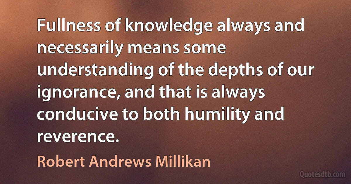 Fullness of knowledge always and necessarily means some understanding of the depths of our ignorance, and that is always conducive to both humility and reverence. (Robert Andrews Millikan)