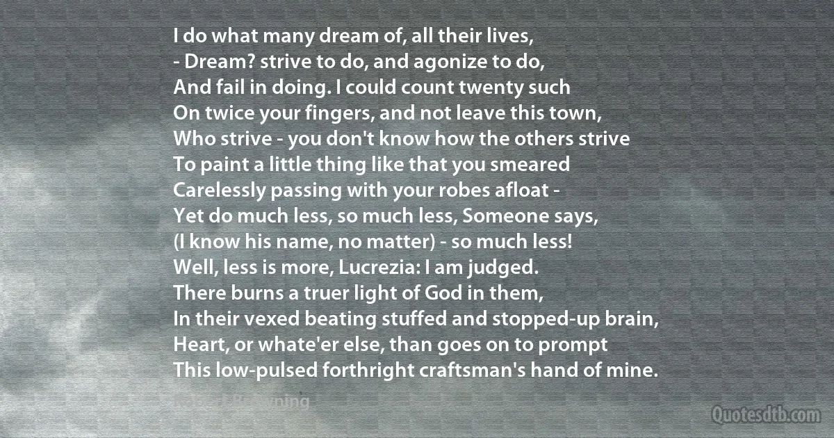 I do what many dream of, all their lives,
- Dream? strive to do, and agonize to do,
And fail in doing. I could count twenty such
On twice your fingers, and not leave this town,
Who strive - you don't know how the others strive
To paint a little thing like that you smeared
Carelessly passing with your robes afloat -
Yet do much less, so much less, Someone says,
(I know his name, no matter) - so much less!
Well, less is more, Lucrezia: I am judged.
There burns a truer light of God in them,
In their vexed beating stuffed and stopped-up brain,
Heart, or whate'er else, than goes on to prompt
This low-pulsed forthright craftsman's hand of mine. (Robert Browning)