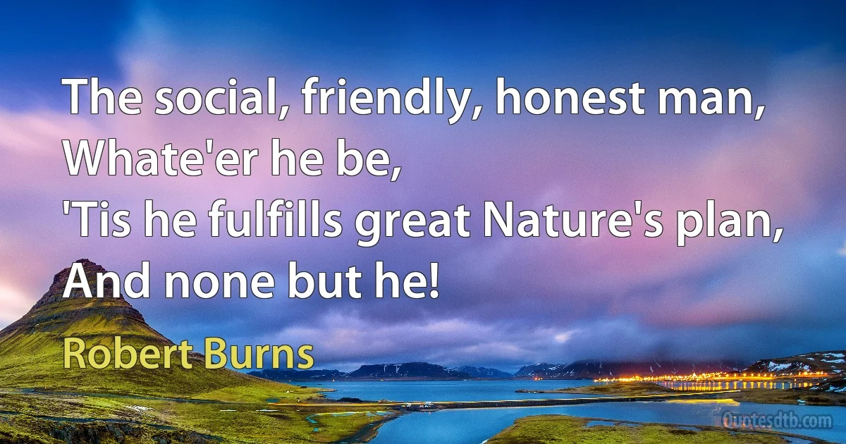 The social, friendly, honest man,
Whate'er he be,
'Tis he fulfills great Nature's plan,
And none but he! (Robert Burns)