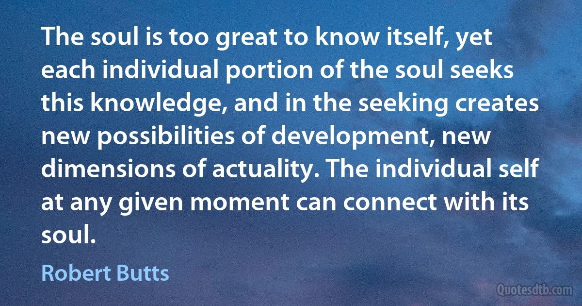 The soul is too great to know itself, yet each individual portion of the soul seeks this knowledge, and in the seeking creates new possibilities of development, new dimensions of actuality. The individual self at any given moment can connect with its soul. (Robert Butts)