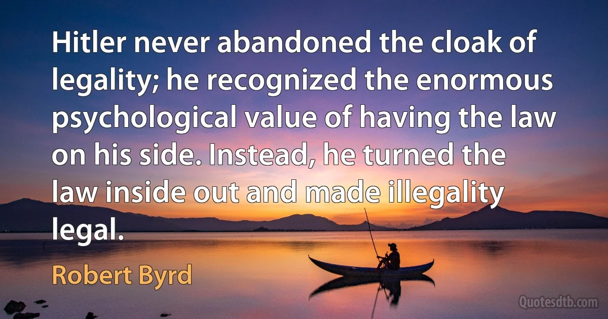 Hitler never abandoned the cloak of legality; he recognized the enormous psychological value of having the law on his side. Instead, he turned the law inside out and made illegality legal. (Robert Byrd)