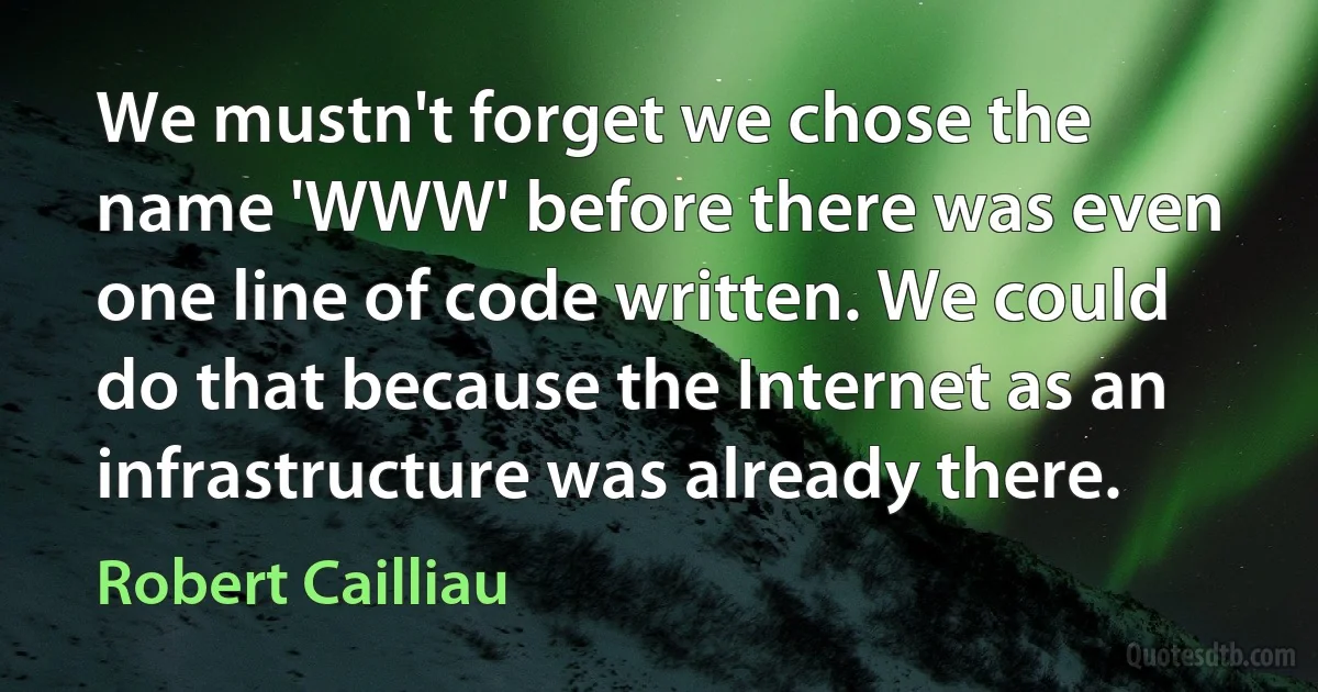 We mustn't forget we chose the name 'WWW' before there was even one line of code written. We could do that because the Internet as an infrastructure was already there. (Robert Cailliau)