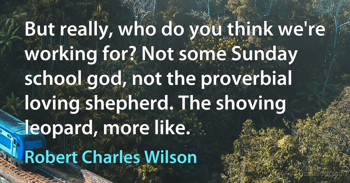 But really, who do you think we're working for? Not some Sunday school god, not the proverbial loving shepherd. The shoving leopard, more like. (Robert Charles Wilson)