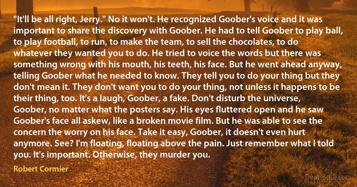 "It'll be all right, Jerry." No it won't. He recognized Goober's voice and it was important to share the discovery with Goober. He had to tell Goober to play ball, to play football, to run, to make the team, to sell the chocolates, to do whatever they wanted you to do. He tried to voice the words but there was something wrong with his mouth, his teeth, his face. But he went ahead anyway, telling Goober what he needed to know. They tell you to do your thing but they don't mean it. They don't want you to do your thing, not unless it happens to be their thing, too. It's a laugh, Goober, a fake. Don't disturb the universe, Goober, no matter what the posters say. His eyes fluttered open and he saw Goober's face all askew, like a broken movie film. But he was able to see the concern the worry on his face. Take it easy, Goober, it doesn't even hurt anymore. See? I'm floating, floating above the pain. Just remember what I told you. It's important. Otherwise, they murder you. (Robert Cormier)