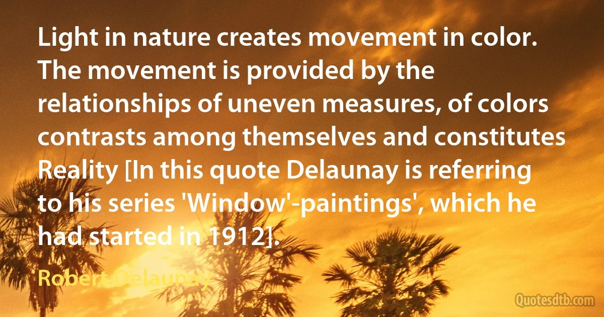 Light in nature creates movement in color. The movement is provided by the relationships of uneven measures, of colors contrasts among themselves and constitutes Reality [In this quote Delaunay is referring to his series 'Window'-paintings', which he had started in 1912]. (Robert Delaunay)