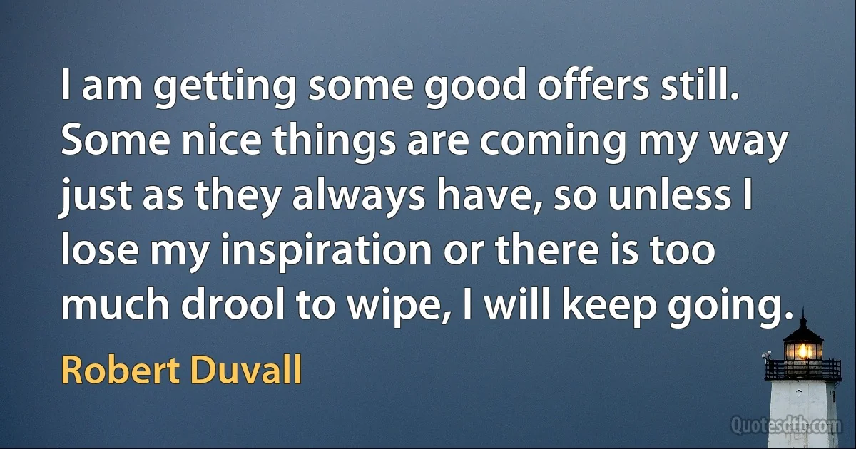 I am getting some good offers still. Some nice things are coming my way just as they always have, so unless I lose my inspiration or there is too much drool to wipe, I will keep going. (Robert Duvall)