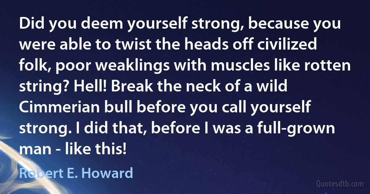 Did you deem yourself strong, because you were able to twist the heads off civilized folk, poor weaklings with muscles like rotten string? Hell! Break the neck of a wild Cimmerian bull before you call yourself strong. I did that, before I was a full-grown man - like this! (Robert E. Howard)