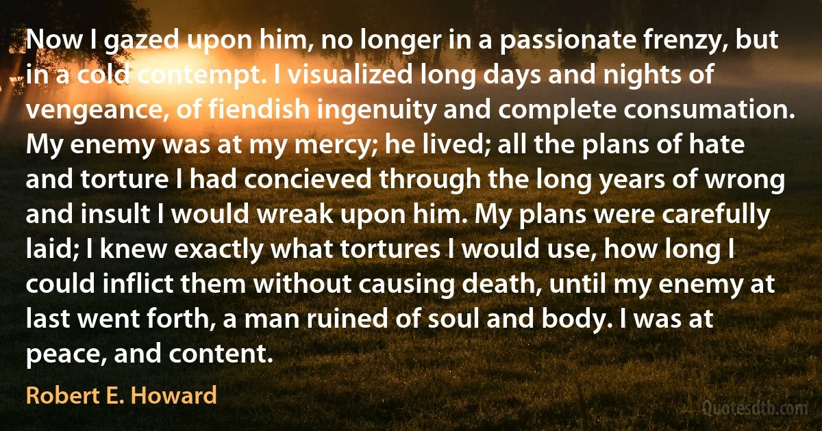 Now I gazed upon him, no longer in a passionate frenzy, but in a cold contempt. I visualized long days and nights of vengeance, of fiendish ingenuity and complete consumation. My enemy was at my mercy; he lived; all the plans of hate and torture I had concieved through the long years of wrong and insult I would wreak upon him. My plans were carefully laid; I knew exactly what tortures I would use, how long I could inflict them without causing death, until my enemy at last went forth, a man ruined of soul and body. I was at peace, and content. (Robert E. Howard)