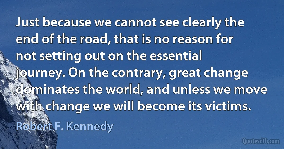 Just because we cannot see clearly the end of the road, that is no reason for not setting out on the essential journey. On the contrary, great change dominates the world, and unless we move with change we will become its victims. (Robert F. Kennedy)