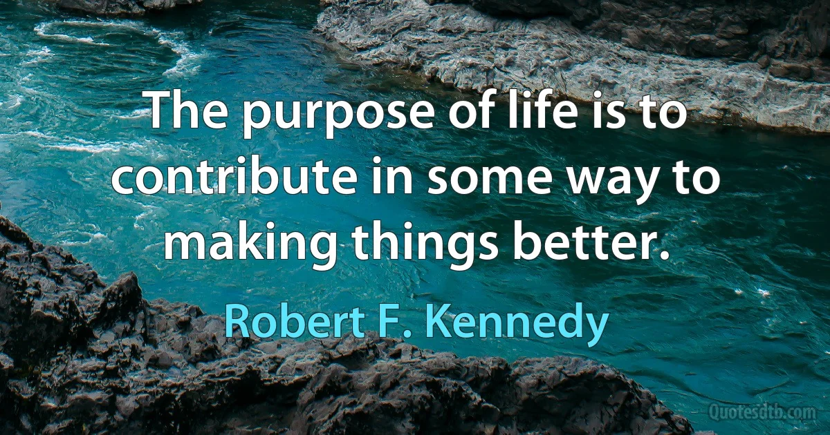 The purpose of life is to contribute in some way to making things better. (Robert F. Kennedy)