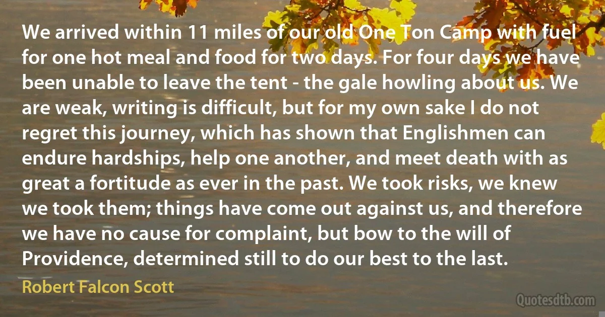 We arrived within 11 miles of our old One Ton Camp with fuel for one hot meal and food for two days. For four days we have been unable to leave the tent - the gale howling about us. We are weak, writing is difficult, but for my own sake I do not regret this journey, which has shown that Englishmen can endure hardships, help one another, and meet death with as great a fortitude as ever in the past. We took risks, we knew we took them; things have come out against us, and therefore we have no cause for complaint, but bow to the will of Providence, determined still to do our best to the last. (Robert Falcon Scott)