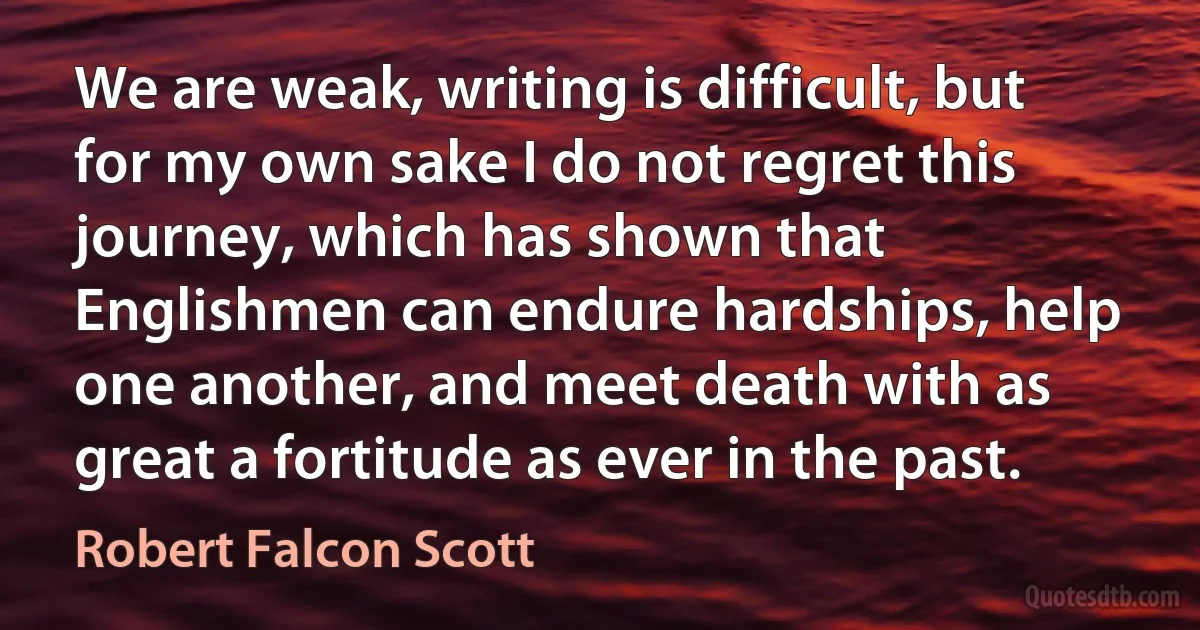 We are weak, writing is difficult, but for my own sake I do not regret this journey, which has shown that Englishmen can endure hardships, help one another, and meet death with as great a fortitude as ever in the past. (Robert Falcon Scott)