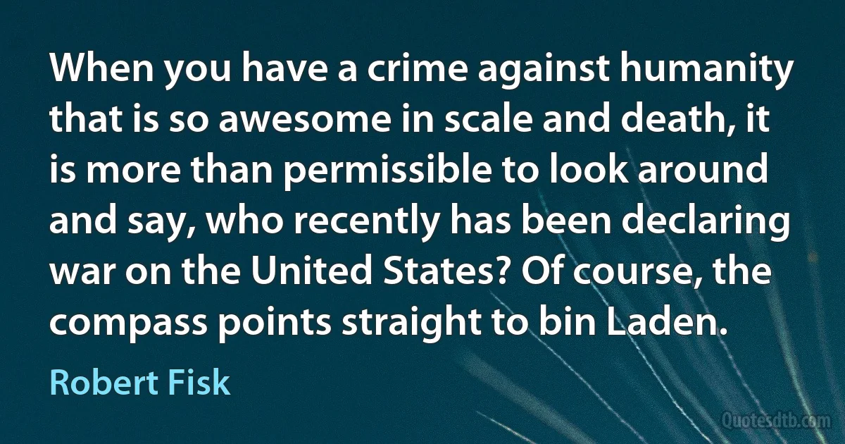 When you have a crime against humanity that is so awesome in scale and death, it is more than permissible to look around and say, who recently has been declaring war on the United States? Of course, the compass points straight to bin Laden. (Robert Fisk)