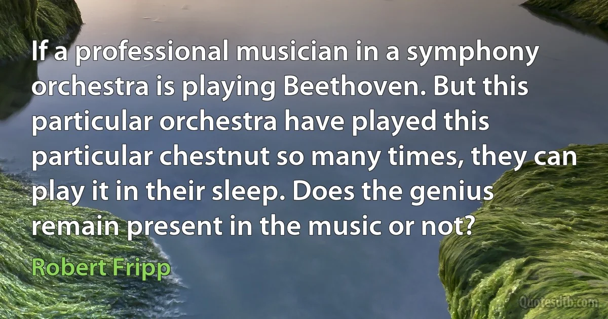 If a professional musician in a symphony orchestra is playing Beethoven. But this particular orchestra have played this particular chestnut so many times, they can play it in their sleep. Does the genius remain present in the music or not? (Robert Fripp)