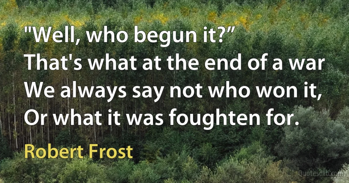 "Well, who begun it?”
That's what at the end of a war
We always say not who won it,
Or what it was foughten for. (Robert Frost)