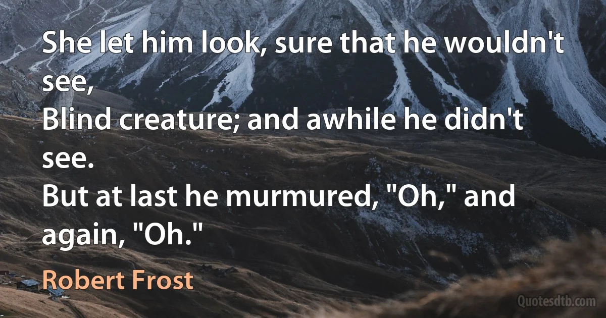 She let him look, sure that he wouldn't see,
Blind creature; and awhile he didn't see.
But at last he murmured, "Oh," and again, "Oh." (Robert Frost)