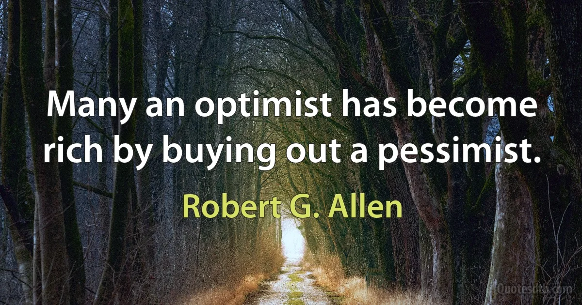 Many an optimist has become rich by buying out a pessimist. (Robert G. Allen)