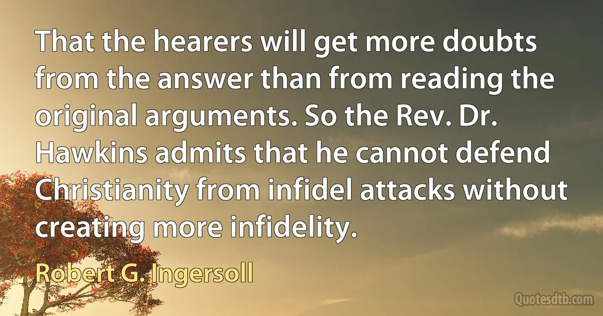 That the hearers will get more doubts from the answer than from reading the original arguments. So the Rev. Dr. Hawkins admits that he cannot defend Christianity from infidel attacks without creating more infidelity. (Robert G. Ingersoll)