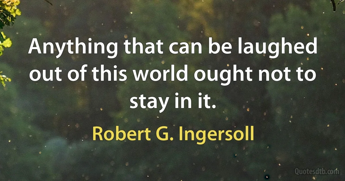 Anything that can be laughed out of this world ought not to stay in it. (Robert G. Ingersoll)