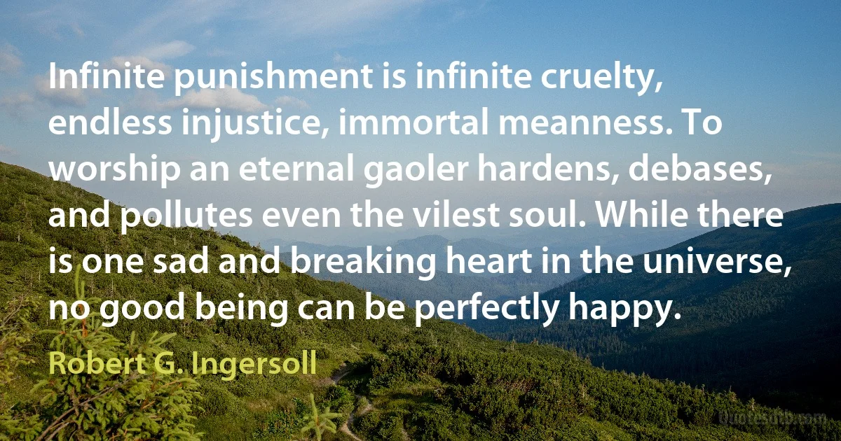 Infinite punishment is infinite cruelty, endless injustice, immortal meanness. To worship an eternal gaoler hardens, debases, and pollutes even the vilest soul. While there is one sad and breaking heart in the universe, no good being can be perfectly happy. (Robert G. Ingersoll)