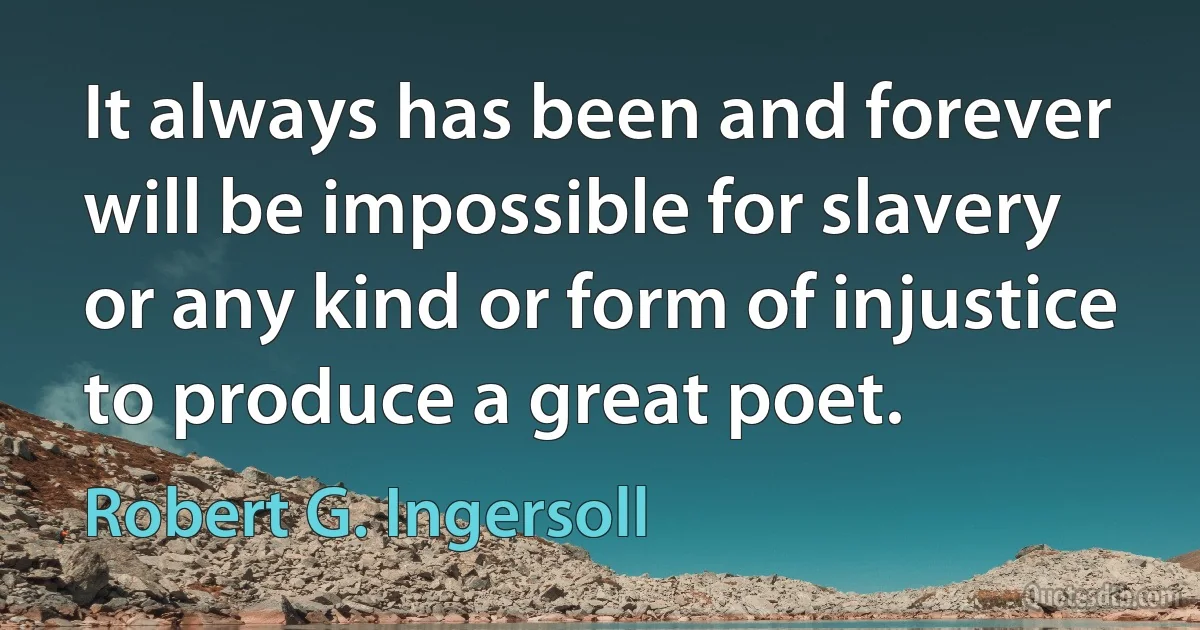 It always has been and forever will be impossible for slavery or any kind or form of injustice to produce a great poet. (Robert G. Ingersoll)