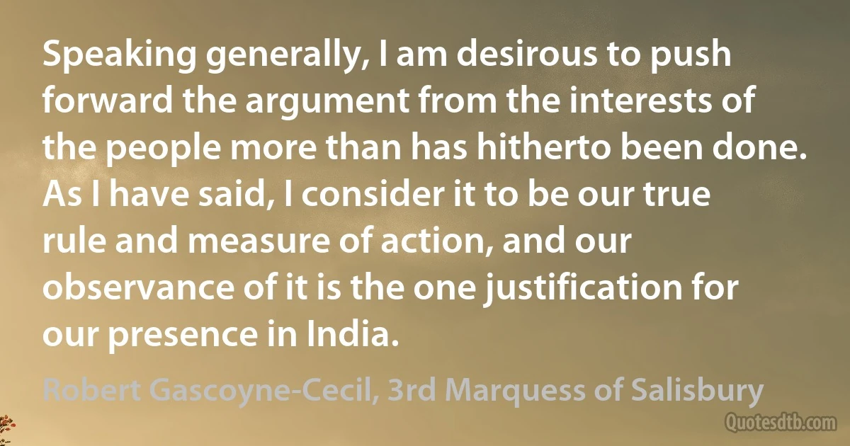 Speaking generally, I am desirous to push forward the argument from the interests of the people more than has hitherto been done. As I have said, I consider it to be our true rule and measure of action, and our observance of it is the one justification for our presence in India. (Robert Gascoyne-Cecil, 3rd Marquess of Salisbury)