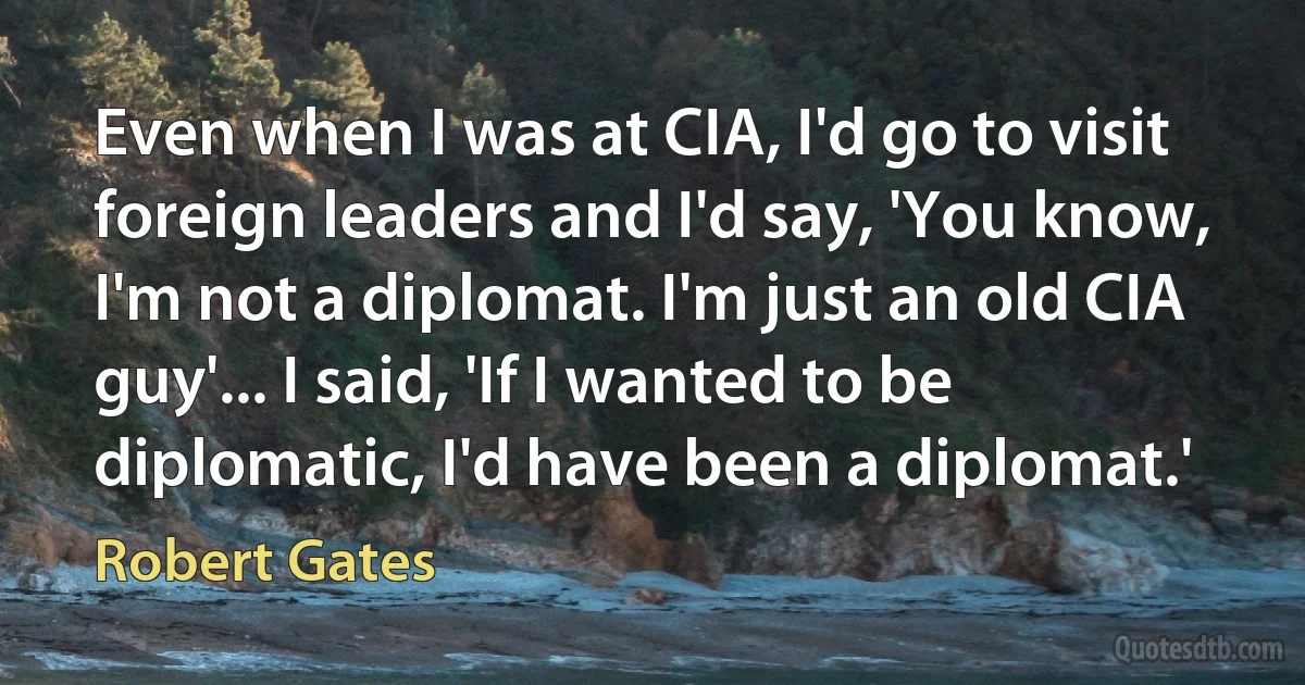 Even when I was at CIA, I'd go to visit foreign leaders and I'd say, 'You know, I'm not a diplomat. I'm just an old CIA guy'... I said, 'If I wanted to be diplomatic, I'd have been a diplomat.' (Robert Gates)