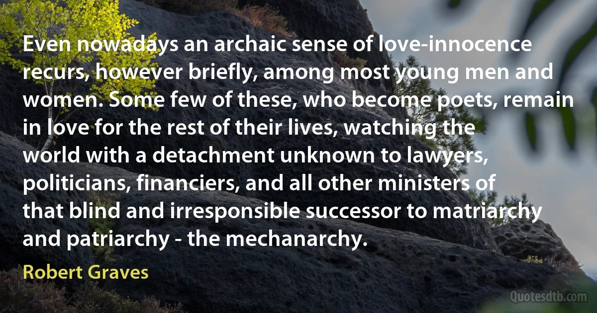 Even nowadays an archaic sense of love-innocence recurs, however briefly, among most young men and women. Some few of these, who become poets, remain in love for the rest of their lives, watching the world with a detachment unknown to lawyers, politicians, financiers, and all other ministers of that blind and irresponsible successor to matriarchy and patriarchy - the mechanarchy. (Robert Graves)