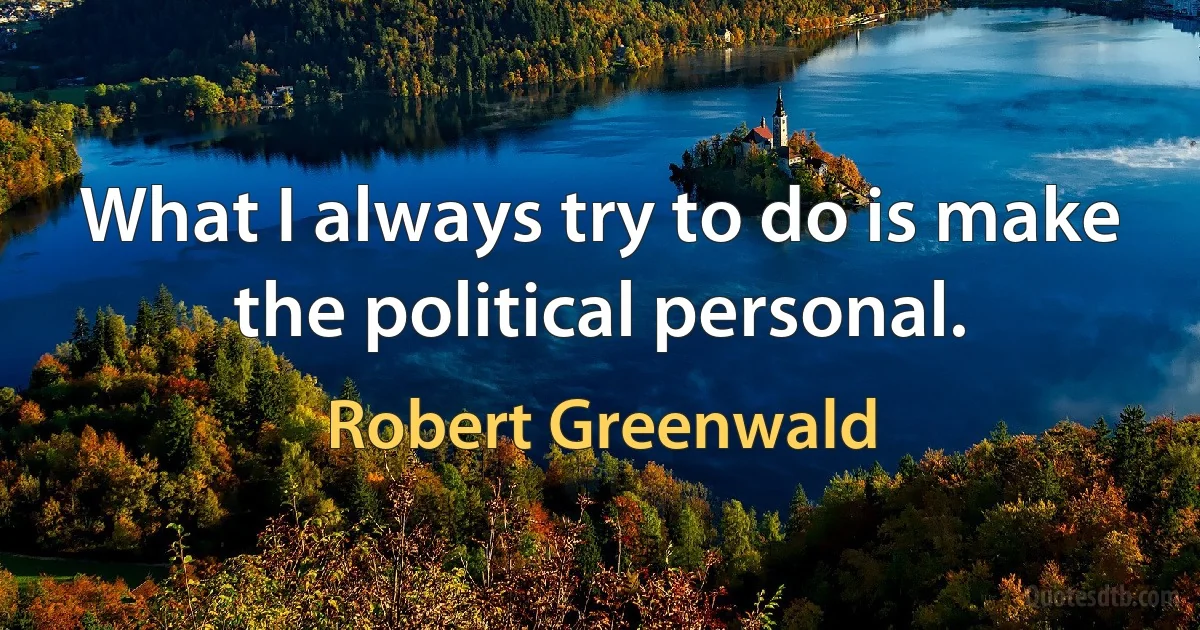 What I always try to do is make the political personal. (Robert Greenwald)