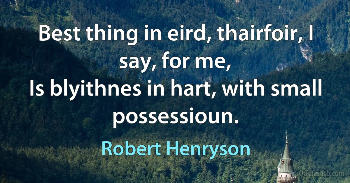 Best thing in eird, thairfoir, I say, for me,
Is blyithnes in hart, with small possessioun. (Robert Henryson)