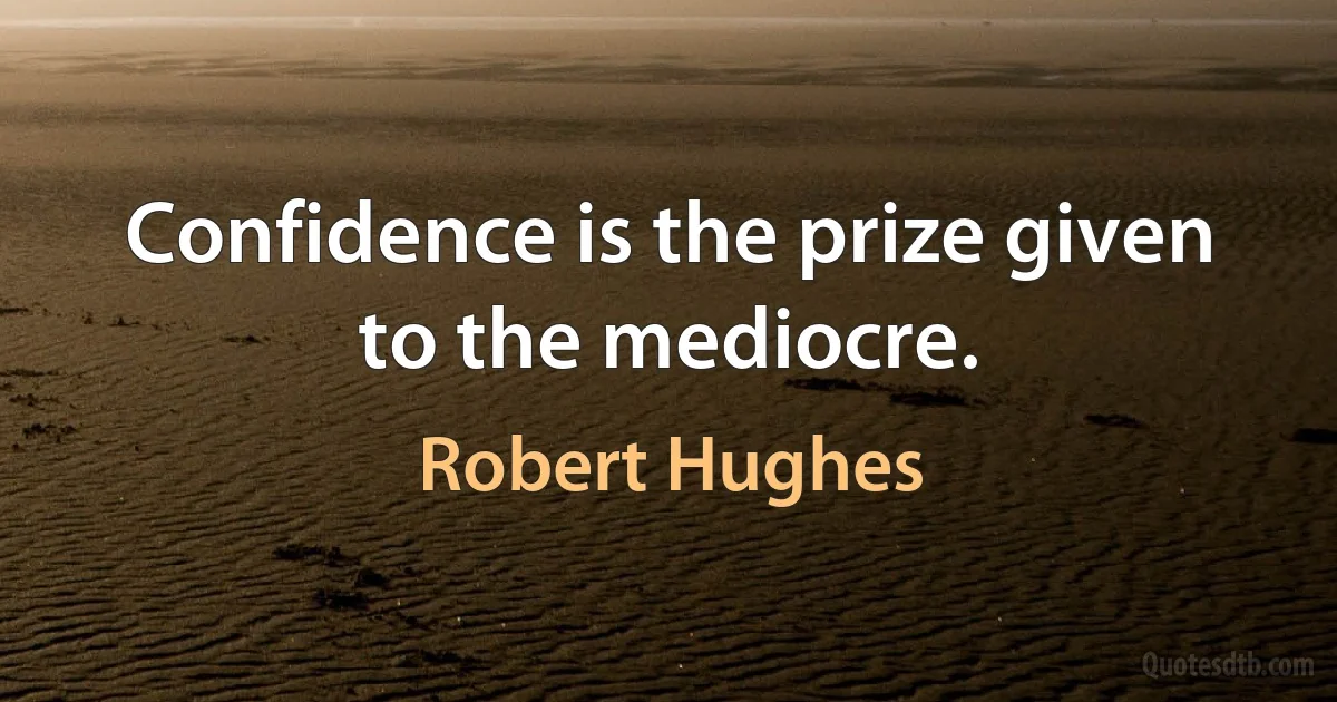 Confidence is the prize given to the mediocre. (Robert Hughes)