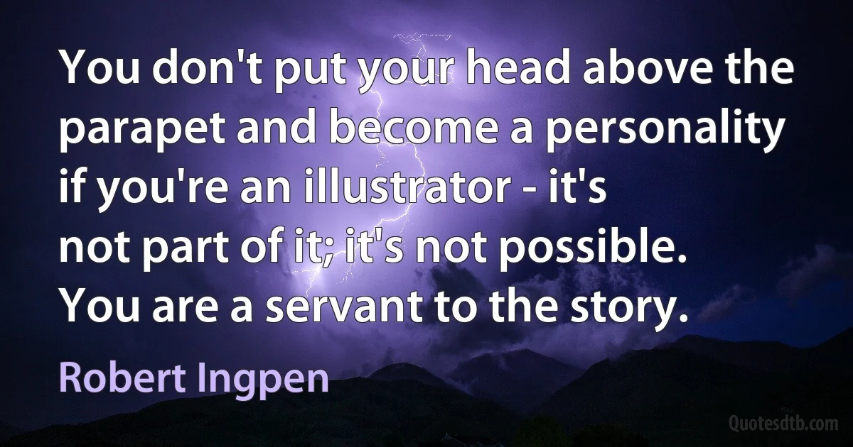 You don't put your head above the parapet and become a personality if you're an illustrator - it's not part of it; it's not possible. You are a servant to the story. (Robert Ingpen)