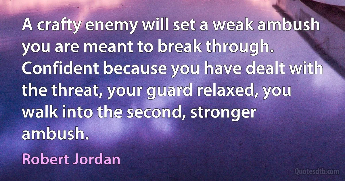 A crafty enemy will set a weak ambush you are meant to break through. Confident because you have dealt with the threat, your guard relaxed, you walk into the second, stronger ambush. (Robert Jordan)