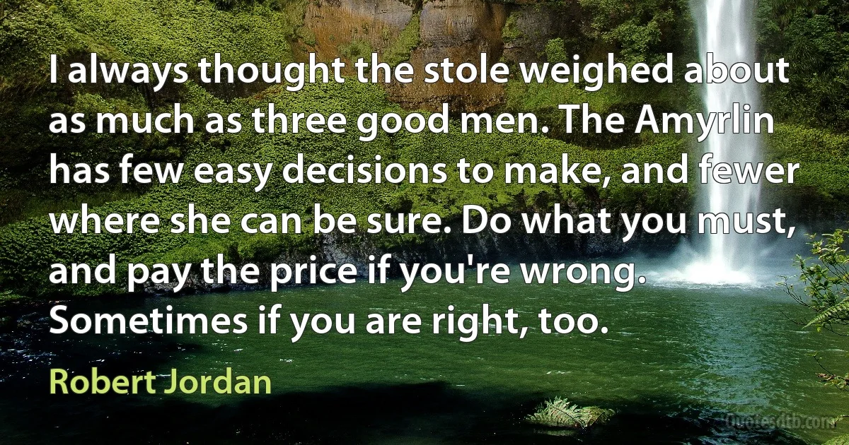 I always thought the stole weighed about as much as three good men. The Amyrlin has few easy decisions to make, and fewer where she can be sure. Do what you must, and pay the price if you're wrong. Sometimes if you are right, too. (Robert Jordan)