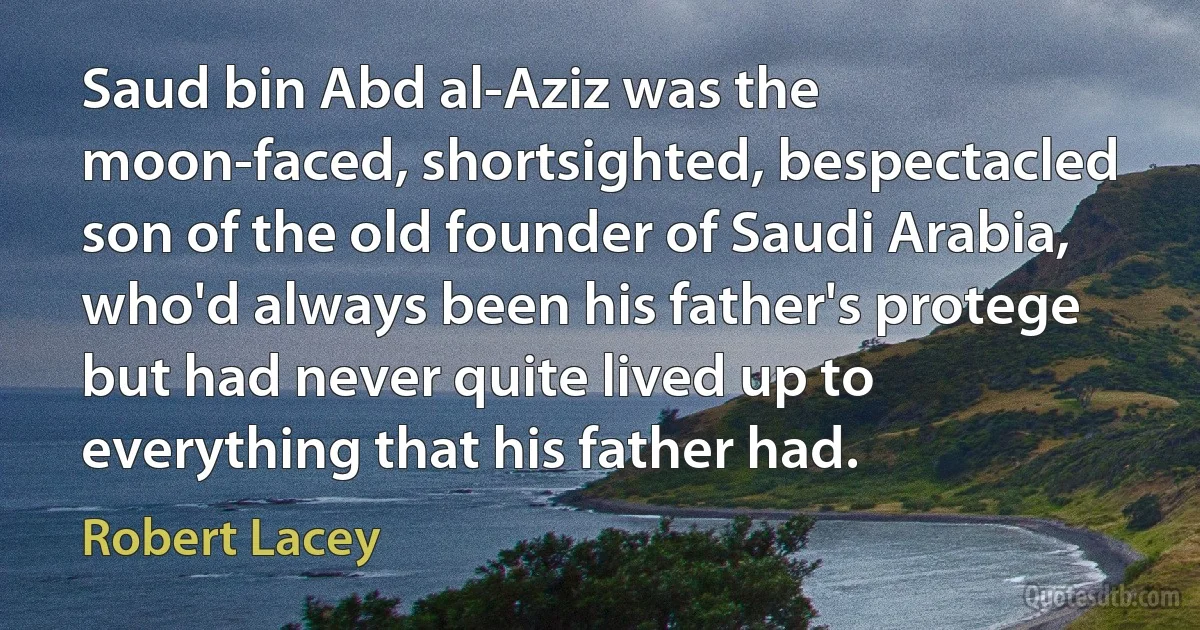 Saud bin Abd al-Aziz was the moon-faced, shortsighted, bespectacled son of the old founder of Saudi Arabia, who'd always been his father's protege but had never quite lived up to everything that his father had. (Robert Lacey)