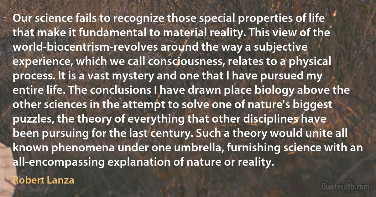 Our science fails to recognize those special properties of life that make it fundamental to material reality. This view of the world-biocentrism-revolves around the way a subjective experience, which we call consciousness, relates to a physical process. It is a vast mystery and one that I have pursued my entire life. The conclusions I have drawn place biology above the other sciences in the attempt to solve one of nature's biggest puzzles, the theory of everything that other disciplines have been pursuing for the last century. Such a theory would unite all known phenomena under one umbrella, furnishing science with an all-encompassing explanation of nature or reality. (Robert Lanza)