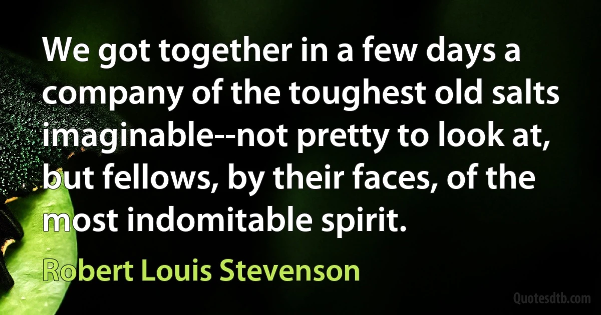 We got together in a few days a company of the toughest old salts imaginable--not pretty to look at, but fellows, by their faces, of the most indomitable spirit. (Robert Louis Stevenson)