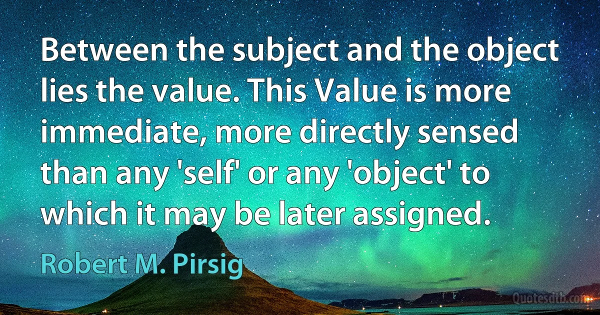 Between the subject and the object lies the value. This Value is more immediate, more directly sensed than any 'self' or any 'object' to which it may be later assigned. (Robert M. Pirsig)