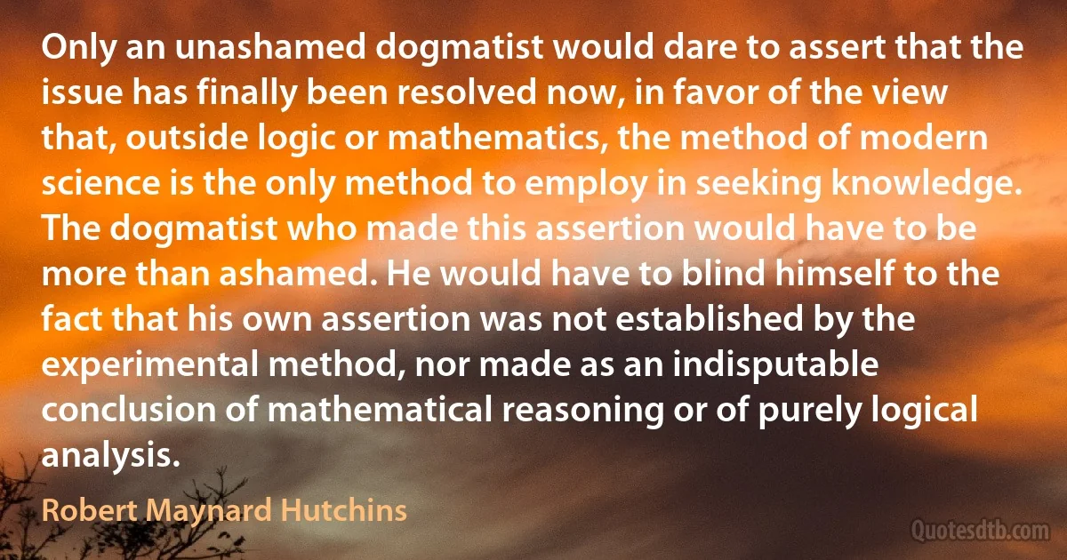 Only an unashamed dogmatist would dare to assert that the issue has finally been resolved now, in favor of the view that, outside logic or mathematics, the method of modern science is the only method to employ in seeking knowledge. The dogmatist who made this assertion would have to be more than ashamed. He would have to blind himself to the fact that his own assertion was not established by the experimental method, nor made as an indisputable conclusion of mathematical reasoning or of purely logical analysis. (Robert Maynard Hutchins)