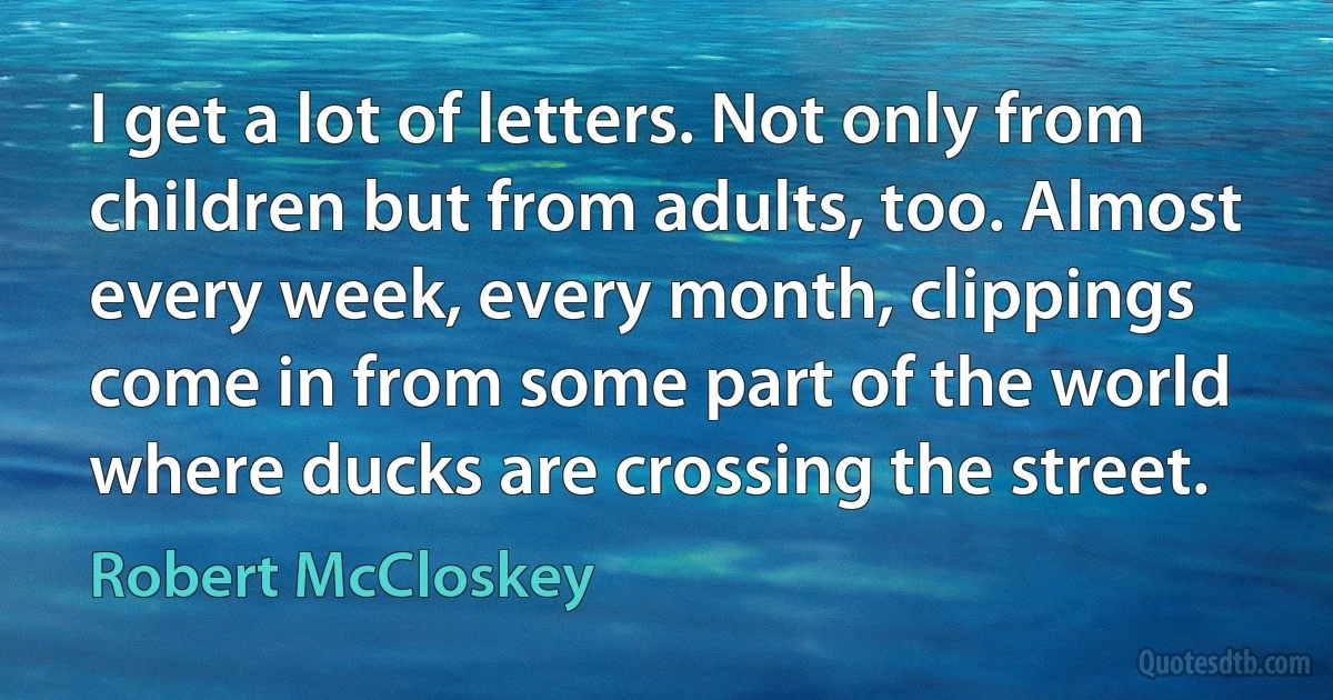 I get a lot of letters. Not only from children but from adults, too. Almost every week, every month, clippings come in from some part of the world where ducks are crossing the street. (Robert McCloskey)