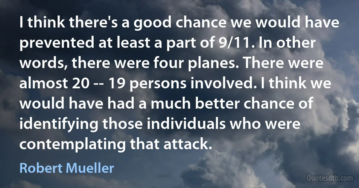 I think there's a good chance we would have prevented at least a part of 9/11. In other words, there were four planes. There were almost 20 -- 19 persons involved. I think we would have had a much better chance of identifying those individuals who were contemplating that attack. (Robert Mueller)