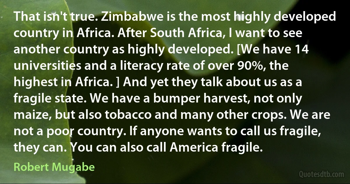 That isn't true. Zimbabwe is the most highly developed country in Africa. After South Africa, I want to see another country as highly developed. [We have 14 universities and a literacy rate of over 90%, the highest in Africa. ] And yet they talk about us as a fragile state. We have a bumper harvest, not only maize, but also tobacco and many other crops. We are not a poor country. If anyone wants to call us fragile, they can. You can also call America fragile. (Robert Mugabe)