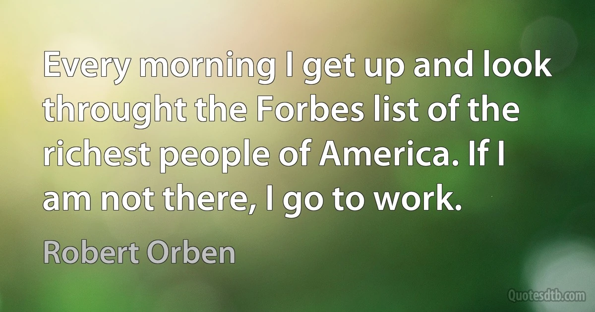 Every morning I get up and look throught the Forbes list of the richest people of America. If I am not there, I go to work. (Robert Orben)