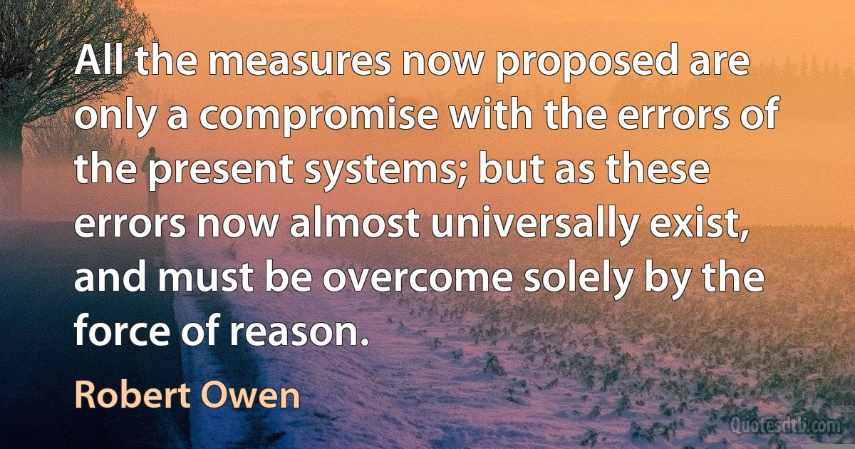 All the measures now proposed are only a compromise with the errors of the present systems; but as these errors now almost universally exist, and must be overcome solely by the force of reason. (Robert Owen)