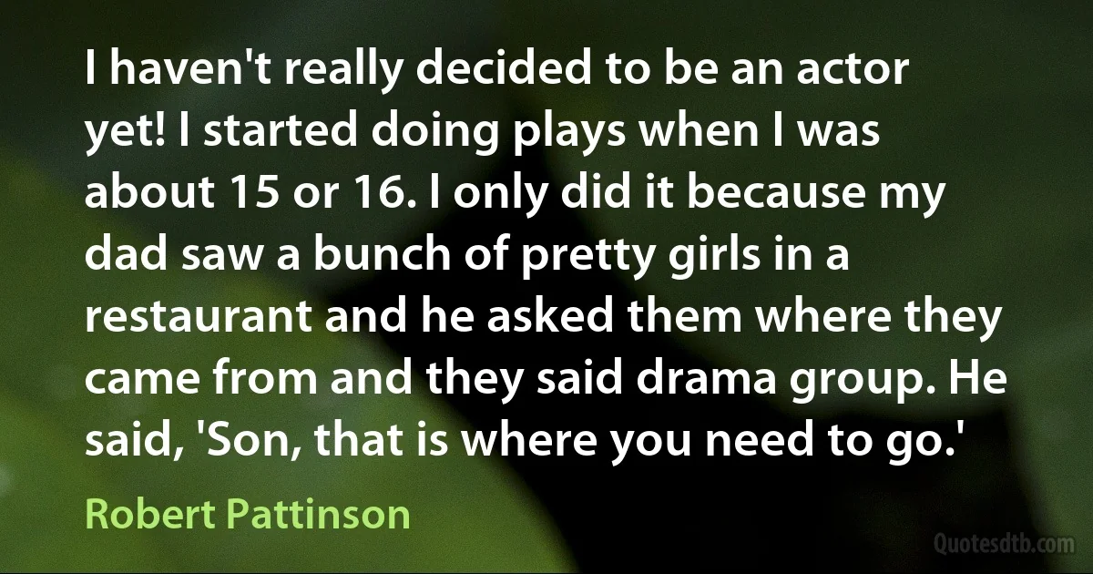 I haven't really decided to be an actor yet! I started doing plays when I was about 15 or 16. I only did it because my dad saw a bunch of pretty girls in a restaurant and he asked them where they came from and they said drama group. He said, 'Son, that is where you need to go.' (Robert Pattinson)