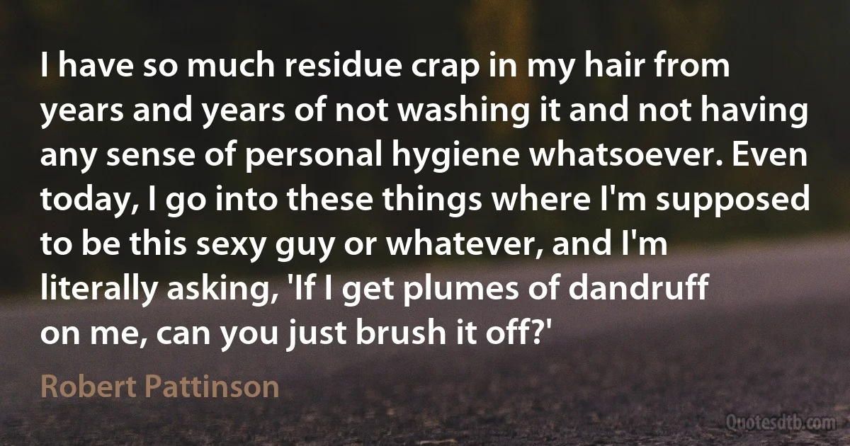 I have so much residue crap in my hair from years and years of not washing it and not having any sense of personal hygiene whatsoever. Even today, I go into these things where I'm supposed to be this sexy guy or whatever, and I'm literally asking, 'If I get plumes of dandruff on me, can you just brush it off?' (Robert Pattinson)