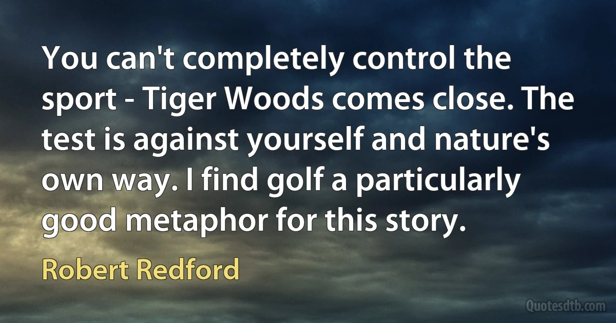 You can't completely control the sport - Tiger Woods comes close. The test is against yourself and nature's own way. I find golf a particularly good metaphor for this story. (Robert Redford)