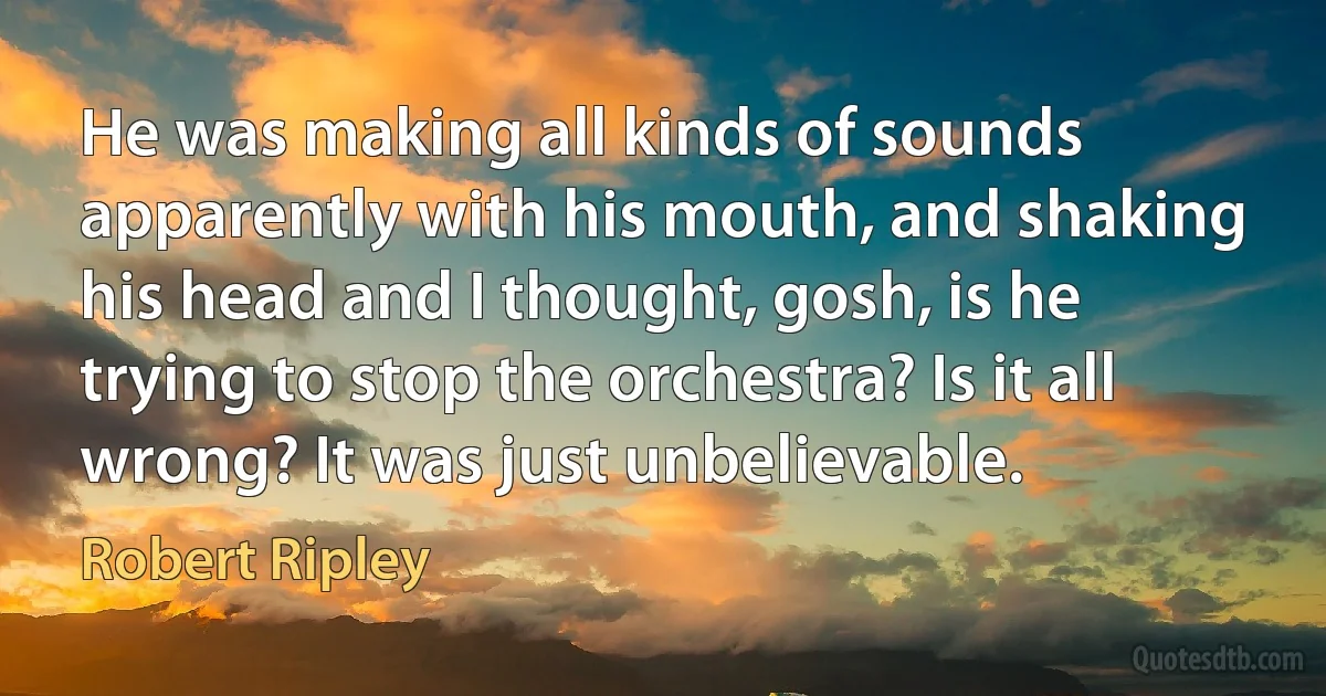 He was making all kinds of sounds apparently with his mouth, and shaking his head and I thought, gosh, is he trying to stop the orchestra? Is it all wrong? It was just unbelievable. (Robert Ripley)